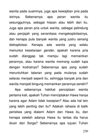 230
wanita pada suaminya, juga apa kewajiban pria pada
istrinya. Sebenarnya apa peran wanita itu
sesungguhnya, sebagai hiasan atau lebih dari itu.
Juga apa peran pria untuk wanita, sebagai pelindung
atau penjajah yang senantiasa mengeksploitasinya,
dan kenapa pula banyak wanita yang justru senang
dieksploitasi. Kenapa ada wanita yang selalu
menuntut kesetaraan gender, apakah karena pria
sudah dianggap tak mampu lagi memainkan
perannya, atau karena wanita memang sudah lupa
dengan kodratnya? Sebenarnya apa yang sudah
meruntuhkan tatanan yang pada mulanya sudah
selaras menjadi seperti itu, sehingga banyak pria dan
wanita menjadi bingung memainkan perannya sendiri?
Apa sebenarnya hakikat penciptaan wanita
pertama kali, apakah Tuhan menciptakan Hawa hanya
karena agar Adam tidak kesepian? Atau ada hal lain
yang lebih penting dari itu? Adakah rahasia di balik
peristiwa yang dialami Adam dan Hawa itu, dan
kenapa setelah adanya Hawa itu lantas dia harus
diusir dari Sorga? Sebenarnya apa tujuan Tuhan
 