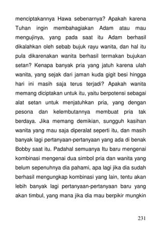 231
menciptakannya Hawa sebenarnya? Apakah karena
Tuhan ingin membahagiakan Adam atau mau
mengujinya, yang pada saat itu Adam berhasil
dikalahkan oleh sebab bujuk rayu wanita, dan hal itu
pula dikarenakan wanita berhasil termakan bujukan
setan? Kenapa banyak pria yang jatuh karena ulah
wanita, yang sejak dari jaman kuda gigit besi hingga
hari ini masih saja terus terjadi? Apakah wanita
memang diciptakan untuk itu, yaitu berpotensi sebagai
alat setan untuk menjatuhkan pria, yang dengan
pesona dan kelembutannya membuat pria tak
berdaya. Jika memang demikian, sungguh kasihan
wanita yang mau saja diperalat seperti itu, dan masih
banyak lagi pertanyaan-pertanyaan yang ada di benak
Bobby saat itu. Padahal semuanya Itu baru mengenai
kombinasi mengenai dua simbol pria dan wanita yang
belum sepenuhnya dia pahami, apa lagi jika dia sudah
berhasil mengungkap kombinasi yang lain, tentu akan
lebih banyak lagi pertanyaan-pertanyaan baru yang
akan timbul, yang mana jika dia mau berpikir mungkin
 