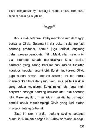 232
bisa menjadikannya sebagai kunci untuk membuka
tabir rahasia penciptaan.
Kini sudah setahun Bobby membina rumah tangga
bersama Olivia. Selama ini dia bukan saja menjadi
seorang produser, namun juga terlibat langsung
dalam proses pembuatan Film. Maklumlah, selama ini
dia memang sudah menerapkan kalau setiap
pemeran yang sering bersentuhan karena tuntutan
karakter haruslah suami-istri. Selain itu, karena Olivia
juga sudah bosan lantaran selama ini dia harus
memerankan karakter yang itu-itu saja, yaitu karakter
yang selalu melajang. Sekali-sekali dia juga ingin
berperan sebagai seorang kekasih atau pun seorang
istri. Karenanyalah, mau tidak mau dia harus terjun
sendiri untuk mendampingi Olivia yang kini sudah
menjadi bintang terkenal.
Saat ini pun mereka sedang syuting sebagai
suami istri. Dalam adegan itu Bobby berperan sebagai
 