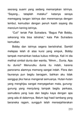 233
seorang suami yang sedang memanjakan istrinya.
“Sayang... tataplah mataku!” katanya seraya
memegang tangan istrinya dan meremasnya dengan
lembut, kemudian dengan penuh kasih sayang dia
mencium kening istrinya.
“Cut!” teriak Pak Sutradara. “Bagus Pak Bobby,
sekarang kita bisa istirahat,” kata Pak Sutradara
kemudian.
Bobby dan istrinya segera beristirahat. Sambil
melepas lelah di atas kursi yang empuk, Bobby
tampak memainkan kedua kubus miliknya. Kali ini dia
melihat simbol dunia dan wanita, “Mmm... Dunia. Apa
itu dunia? Menurutku dunia itu indah, karena
panorama alamnya memang sangat indah. Flora dan
faunanya pun begitu beragam, bahkan aku tidak
sanggup jika harus mengenal semuanya. Hutan-hutan
yang menghijau sangat menyegarkan mata, gunung-
gunung yang menjulang tampak begitu perkasa,
samudera yang luas dan begitu kaya dengan apa
yang ada di dalamnya. Belum lagi hasil tambang yang
beraneka ragam, sungguh telah mensejahterakan
 