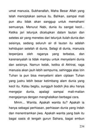 234
umat manusia. Subhanallah, Maha Besar Allah yang
telah menciptakan semua itu. Bahkan, sampai mati
pun aku tidak akan sanggup untuk memahami
semuanya. Menurut Nabi, dunia itu sangat kecil...
Ketika jari telunjuk dicelupkan dalam lautan dan
setetes air yang menetes dari telunjuk itulah dunia dan
seisinya, sedang seluruh air di lautan itu adalah
kehidupan setelah di dunia. Selagi di dunia, manusia
terpenjara oleh raganya yang terbatas, dan
karenanyalah ia tidak mampu untuk menyelami dunia
dan seisinya. Namun kelak, ketika di Akhirat, raga
manusia akan jauh lebih sempurna, sehingga atas Izin
Tuhan ia pun bisa menyelami alam ciptaan Tuhan
yang justru lebih besar ketimbang alam dunia yang
kecil itu. Kalau begitu, sungguh bodoh jika aku hanya
mengejar dunia, apalagi sampai mati-matian
mengejarnya dengan menghalalkan berbagai cara.
Mmm... Wanita. Apakah wanita itu? Apakah ia
hanya sebagai perhiasan, perhiasan dunia yang indah
dan menentramkan jiwa. Apakah wanita yang baik itu
bagai oasis di tengah gurun Sahara, bagai embun
 