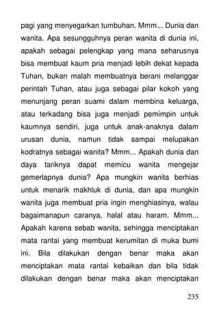 235
pagi yang menyegarkan tumbuhan. Mmm... Dunia dan
wanita. Apa sesungguhnya peran wanita di dunia ini,
apakah sebagai pelengkap yang mana seharusnya
bisa membuat kaum pria menjadi lebih dekat kepada
Tuhan, bukan malah membuatnya berani melanggar
perintah Tuhan, atau juga sebagai pilar kokoh yang
menunjang peran suami dalam membina keluarga,
atau terkadang bisa juga menjadi pemimpin untuk
kaumnya sendiri, juga untuk anak-anaknya dalam
urusan dunia, namun tidak sampai melupakan
kodratnya sebagai wanita? Mmm... Apakah dunia dan
daya tariknya dapat memicu wanita mengejar
gemerlapnya dunia? Apa mungkin wanita berhias
untuk menarik makhluk di dunia, dan apa mungkin
wanita juga membuat pria ingin menghiasinya, walau
bagaimanapun caranya, halal atau haram. Mmm...
Apakah karena sebab wanita, sehingga menciptakan
mata rantai yang membuat kerumitan di muka bumi
ini. Bila dilakukan dengan benar maka akan
menciptakan mata rantai kebaikan dan bila tidak
dilakukan dengan benar maka akan menciptakan
 
