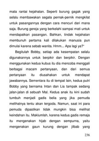 236
mata rantai kejahatan. Seperti burung gagak yang
selalu membawakan segala pernak-pernik mengkilat
untuk pasangannya dengan cara mencuri dari mana
saja. Burung gereja yang berkelahi sampai mati untuk
mendapatkan pasangan. Bahkan, tindak kejahatan
membunuh pertama kali dilakukan manusia pun
dimulai karena sebab wanita. Hmm... Apa lagi ya?“
Begitulah Bobby, setiap ada kesempatan selalu
digunakannya untuk berpikir dan berpikir. Dengan
menggunakan kedua kubus itu dia mencoba menggali
berbagai macam pertanyaan, dan dari semua
pertanyaan itu diusahakan untuk mendapat
jawabannya. Sementara itu di tempat lain, kedua putri
Bobby yang bernama Intan dan Lia tampak sedang
jalan-jalan di sebuah Mal. Kedua anak itu kini sudah
tumbuh menjadi gadis belia yang jika pemuda
melihatnya tentu akan tergoda. Namun, saat ini para
pemuda dipastikan tidak mungkin bisa melihat
keindahan itu. Maklumlah, karena kedua gadis remaja
itu mengenakan hijab dengan sempurna, yaitu
mengenakan gaun kurung dengan jilbab yang
 