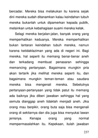 237
bercadar. Mereka bisa melakukan itu karena sejak
dini mereka sudah ditanamkan kalau keindahan tubuh
mereka bukanlah untuk dipamerkan kepada publik,
melainkan untuk kebahagiaan suami mereka kelak.
Selagi mereka berjalan-jalan, banyak orang yang
memperhatikan keduanya. Mereka memperhatikan
bukan lantaran keindahan tubuh mereka, namun
karena ketidaklaziman yang ada di negeri ini. Bagi
mereka, hal seperti itu memang benar-benar aneh
dan terkadang membuat penasaran sehingga
memancing pertanyaan. Bagaimana mungkin pria
akan tertarik jika melihat mereka seperti itu, dan
bagaimana mungkin teman-teman atau saudara
mereka bisa mengenali mereka. Sebetulnya
pertanyaan-pertanyaan yang tidak patut itu memang
ada baiknya jika diberi jawaban sehingga hal yang
semula dianggap aneh tidaklah menjadi aneh. Jika
orang mau berpikir, orang buta saja bisa mengenali
orang di sekitarnya dan dia juga bisa menyukai lawan
jenisnya. Kenapa orang yang normal
mempermasalahkan itu. Kepekaan, itulah jawaban
 