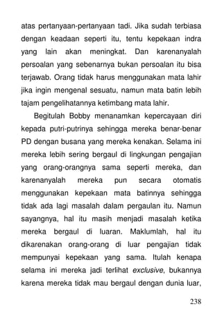 238
atas pertanyaan-pertanyaan tadi. Jika sudah terbiasa
dengan keadaan seperti itu, tentu kepekaan indra
yang lain akan meningkat. Dan karenanyalah
persoalan yang sebenarnya bukan persoalan itu bisa
terjawab. Orang tidak harus menggunakan mata lahir
jika ingin mengenal sesuatu, namun mata batin lebih
tajam pengelihatannya ketimbang mata lahir.
Begitulah Bobby menanamkan kepercayaan diri
kepada putri-putrinya sehingga mereka benar-benar
PD dengan busana yang mereka kenakan. Selama ini
mereka lebih sering bergaul di lingkungan pengajian
yang orang-orangnya sama seperti mereka, dan
karenanyalah mereka pun secara otomatis
menggunakan kepekaan mata batinnya sehingga
tidak ada lagi masalah dalam pergaulan itu. Namun
sayangnya, hal itu masih menjadi masalah ketika
mereka bergaul di luaran. Maklumlah, hal itu
dikarenakan orang-orang di luar pengajian tidak
mempunyai kepekaan yang sama. Itulah kenapa
selama ini mereka jadi terlihat exclusive, bukannya
karena mereka tidak mau bergaul dengan dunia luar,
 