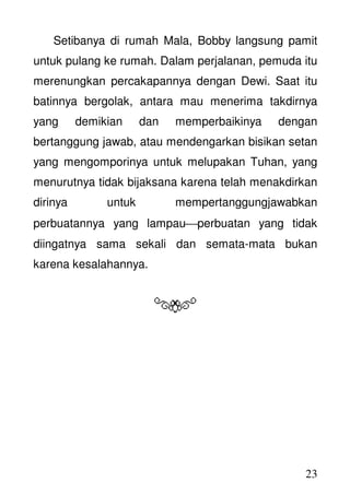 23
Setibanya di rumah Mala, Bobby langsung pamit
untuk pulang ke rumah. Dalam perjalanan, pemuda itu
merenungkan percakapannya dengan Dewi. Saat itu
batinnya bergolak, antara mau menerima takdirnya
yang demikian dan memperbaikinya dengan
bertanggung jawab, atau mendengarkan bisikan setan
yang mengomporinya untuk melupakan Tuhan, yang
menurutnya tidak bijaksana karena telah menakdirkan
dirinya untuk mempertanggungjawabkan
perbuatannya yang lampauperbuatan yang tidak
diingatnya sama sekali dan semata-mata bukan
karena kesalahannya.
 