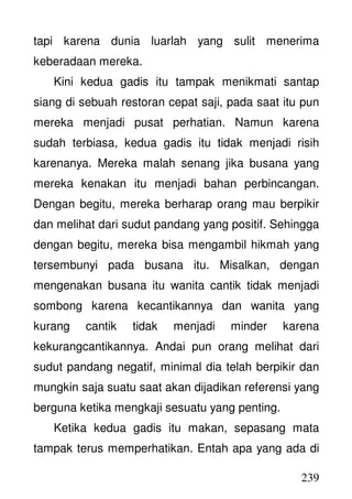 239
tapi karena dunia luarlah yang sulit menerima
keberadaan mereka.
Kini kedua gadis itu tampak menikmati santap
siang di sebuah restoran cepat saji, pada saat itu pun
mereka menjadi pusat perhatian. Namun karena
sudah terbiasa, kedua gadis itu tidak menjadi risih
karenanya. Mereka malah senang jika busana yang
mereka kenakan itu menjadi bahan perbincangan.
Dengan begitu, mereka berharap orang mau berpikir
dan melihat dari sudut pandang yang positif. Sehingga
dengan begitu, mereka bisa mengambil hikmah yang
tersembunyi pada busana itu. Misalkan, dengan
mengenakan busana itu wanita cantik tidak menjadi
sombong karena kecantikannya dan wanita yang
kurang cantik tidak menjadi minder karena
kekurangcantikannya. Andai pun orang melihat dari
sudut pandang negatif, minimal dia telah berpikir dan
mungkin saja suatu saat akan dijadikan referensi yang
berguna ketika mengkaji sesuatu yang penting.
Ketika kedua gadis itu makan, sepasang mata
tampak terus memperhatikan. Entah apa yang ada di
 
