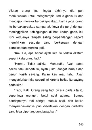 240
pikiran orang itu, hingga akhirnya dia pun
memutuskan untuk menghampiri kedua gadis itu dan
mengajak mereka bercakap-cakap. Lama juga orang
itu bercakap-cakap sampai akhirnya dia pergi dengan
meninggalkan kebingungan di hati kedua gadis itu.
Kini keduanya tampak saling berpandangan seperti
memikirkan sesuatu yang berkenaan dengan
pembicaraan mereka tadi.
“Kak Lia, apa benar ayah kita itu terlalu ekstrim
seperti kata orang tadi.”
“Hmm... Tidak adikku. Menurutku Ayah sama
sekali tidak seperti itu, Ayah justru sangat lembut dan
penuh kasih sayang. Kalau kau mau tahu, Ayah
menganjurkan kita seperti ini karena beliau itu sayang
pada kita.”
“Tapi, Kak. Orang yang tadi bicara pada kita itu
sepertinya mengerti betul soal agama. Semua
pendapatnya tadi sangat masuk akal, dan ketika
menyampaikannya pun disertakan dengan dalil-dalil
yang bisa dipertanggungjawabkan.”
 