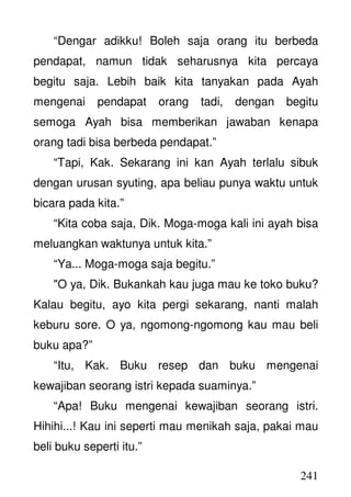 241
“Dengar adikku! Boleh saja orang itu berbeda
pendapat, namun tidak seharusnya kita percaya
begitu saja. Lebih baik kita tanyakan pada Ayah
mengenai pendapat orang tadi, dengan begitu
semoga Ayah bisa memberikan jawaban kenapa
orang tadi bisa berbeda pendapat.”
“Tapi, Kak. Sekarang ini kan Ayah terlalu sibuk
dengan urusan syuting, apa beliau punya waktu untuk
bicara pada kita.”
“Kita coba saja, Dik. Moga-moga kali ini ayah bisa
meluangkan waktunya untuk kita.”
“Ya... Moga-moga saja begitu.”
"O ya, Dik. Bukankah kau juga mau ke toko buku?
Kalau begitu, ayo kita pergi sekarang, nanti malah
keburu sore. O ya, ngomong-ngomong kau mau beli
buku apa?”
“Itu, Kak. Buku resep dan buku mengenai
kewajiban seorang istri kepada suaminya.”
“Apa! Buku mengenai kewajiban seorang istri.
Hihihi...! Kau ini seperti mau menikah saja, pakai mau
beli buku seperti itu.”
 