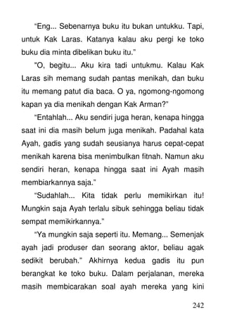 242
“Eng... Sebenarnya buku itu bukan untukku. Tapi,
untuk Kak Laras. Katanya kalau aku pergi ke toko
buku dia minta dibelikan buku itu.”
"O, begitu... Aku kira tadi untukmu. Kalau Kak
Laras sih memang sudah pantas menikah, dan buku
itu memang patut dia baca. O ya, ngomong-ngomong
kapan ya dia menikah dengan Kak Arman?”
“Entahlah... Aku sendiri juga heran, kenapa hingga
saat ini dia masih belum juga menikah. Padahal kata
Ayah, gadis yang sudah seusianya harus cepat-cepat
menikah karena bisa menimbulkan fitnah. Namun aku
sendiri heran, kenapa hingga saat ini Ayah masih
membiarkannya saja.”
“Sudahlah... Kita tidak perlu memikirkan itu!
Mungkin saja Ayah terlalu sibuk sehingga beliau tidak
sempat memikirkannya.”
“Ya mungkin saja seperti itu. Memang... Semenjak
ayah jadi produser dan seorang aktor, beliau agak
sedikit berubah.” Akhirnya kedua gadis itu pun
berangkat ke toko buku. Dalam perjalanan, mereka
masih membicarakan soal ayah mereka yang kini
 