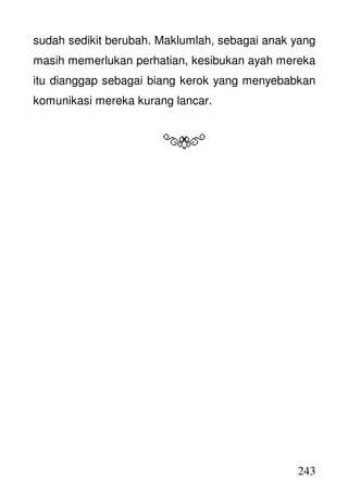 243
sudah sedikit berubah. Maklumlah, sebagai anak yang
masih memerlukan perhatian, kesibukan ayah mereka
itu dianggap sebagai biang kerok yang menyebabkan
komunikasi mereka kurang lancar.
 