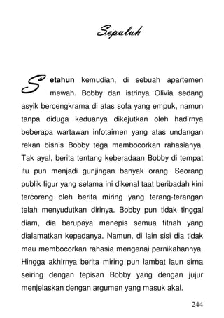 244
SepuluhSepuluhSepuluhSepuluh
etahun kemudian, di sebuah apartemen
mewah. Bobby dan istrinya Olivia sedang
asyik bercengkrama di atas sofa yang empuk, namun
tanpa diduga keduanya dikejutkan oleh hadirnya
beberapa wartawan infotaimen yang atas undangan
rekan bisnis Bobby tega membocorkan rahasianya.
Tak ayal, berita tentang keberadaan Bobby di tempat
itu pun menjadi gunjingan banyak orang. Seorang
publik figur yang selama ini dikenal taat beribadah kini
tercoreng oleh berita miring yang terang-terangan
telah menyudutkan dirinya. Bobby pun tidak tinggal
diam, dia berupaya menepis semua fitnah yang
dialamatkan kepadanya. Namun, di lain sisi dia tidak
mau membocorkan rahasia mengenai pernikahannya.
Hingga akhirnya berita miring pun lambat laun sirna
seiring dengan tepisan Bobby yang dengan jujur
menjelaskan dengan argumen yang masuk akal.
SSSS
 