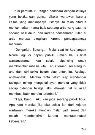 245
Kini pemuda itu tengah berbicara dengan istrinya
yang belakangan gencar dikejar wartawan karena
kasus yang menimpanya. Istrinya itu telah dituduh
mencemarkan nama baik seorang artis yang saat itu
sedang naik daun, dan karena pencemaran itulah si
artis merasa dirugikan karena pendapatannya
menurun.
“Dengarlah, Sayang…! Mulai saat ini kau jangan
bicara lagi di depan publik. Setiap kali kulihat
wawancaramu, kau selalu dipancing untuk
membongkar rahasia kita. Terus terang, sekarang ini
aku dan istri-istriku belum siap untuk itu. Apalagi,
anak-anakku. Mereka tentu belum siap mendengar
tudingan miring mengenai ayah mereka yang tidak
sedap didengar telinga, aku khawatir hal itu akan
membuat batin mereka terbebani.”
“Tapi, Bang… Aku kan juga seorang publik figur.
Apa kata mereka jika aku selalu lari dari kejaran
wartawan, mereka mungkin malah jadi sewot dan
malah membenciku karena menutup-nutupi
kebenaran.”
 