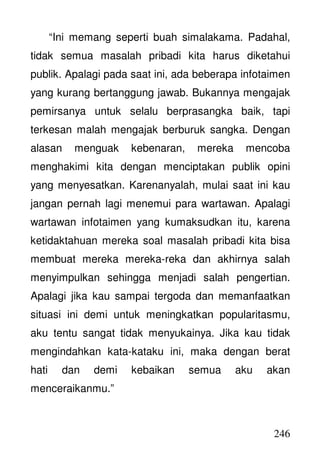 246
“Ini memang seperti buah simalakama. Padahal,
tidak semua masalah pribadi kita harus diketahui
publik. Apalagi pada saat ini, ada beberapa infotaimen
yang kurang bertanggung jawab. Bukannya mengajak
pemirsanya untuk selalu berprasangka baik, tapi
terkesan malah mengajak berburuk sangka. Dengan
alasan menguak kebenaran, mereka mencoba
menghakimi kita dengan menciptakan publik opini
yang menyesatkan. Karenanyalah, mulai saat ini kau
jangan pernah lagi menemui para wartawan. Apalagi
wartawan infotaimen yang kumaksudkan itu, karena
ketidaktahuan mereka soal masalah pribadi kita bisa
membuat mereka mereka-reka dan akhirnya salah
menyimpulkan sehingga menjadi salah pengertian.
Apalagi jika kau sampai tergoda dan memanfaatkan
situasi ini demi untuk meningkatkan popularitasmu,
aku tentu sangat tidak menyukainya. Jika kau tidak
mengindahkan kata-kataku ini, maka dengan berat
hati dan demi kebaikan semua aku akan
menceraikanmu.”
 