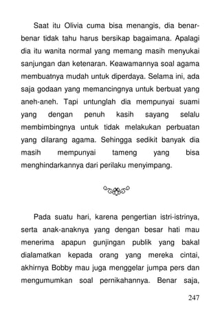 247
Saat itu Olivia cuma bisa menangis, dia benar-
benar tidak tahu harus bersikap bagaimana. Apalagi
dia itu wanita normal yang memang masih menyukai
sanjungan dan ketenaran. Keawamannya soal agama
membuatnya mudah untuk diperdaya. Selama ini, ada
saja godaan yang memancingnya untuk berbuat yang
aneh-aneh. Tapi untunglah dia mempunyai suami
yang dengan penuh kasih sayang selalu
membimbingnya untuk tidak melakukan perbuatan
yang dilarang agama. Sehingga sedikit banyak dia
masih mempunyai tameng yang bisa
menghindarkannya dari perilaku menyimpang.
Pada suatu hari, karena pengertian istri-istrinya,
serta anak-anaknya yang dengan besar hati mau
menerima apapun gunjingan publik yang bakal
dialamatkan kepada orang yang mereka cintai,
akhirnya Bobby mau juga menggelar jumpa pers dan
mengumumkan soal pernikahannya. Benar saja,
 