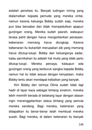 248
setelah peristiwa itu. Banyak tudingan miring yang
dialamatkan kepada pemuda yang mereka cintai,
namun karena keluarga Bobby sudah siap, mereka
pun bisa bersabar dan tidak mempedulikan apapun
gunjingan orang. Mereka sudah pasrah, walaupun
terasa pahit dengan harus mengorbankan perasaan,
kebenaran memang harus diungkap. Karena
kebenaran itu bukanlah merupakan aib yang memang
harus ditutup-tutupi. Bobby dan keluarganya sadar,
kalau pernikahan itu adalah hal mulia yang tidak perlu
ditutup-tutupi. Mereka percaya, kalaupun ada
gunjingan orang yang berburuk sangka kepada Bobby
namun hal itu tidak sesuai dengan kenyataan, maka
Bobby tentu akan mendapat kebaikan yang banyak.
Kini Bobby dan istrinya Olivia sudah tidak lagi
hadir di layar kaca sebagai bintang sinetron, mereka
lebih memilih berada di belakang layar dengan alasan
ingin menenggelamkan status bintang yang semula
mereka sandang. Bagi mereka, ketenaran yang
didapatkan itu benar-benar telah membuat mereka
susah. Bagi mereka, di dalam ketenaran itu banyak
 