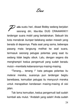 24
DuaDuaDuaDua
ada suatu hari, disaat Bobby sedang berjalan
seorang diri, tiba-tiba DUG CRAAAKKK!!!
terdengar suara mobil yang bertabrakan. Sebuah bis
kota menabrak bumper belakang sedan mewah yang
berada di depannya. Pada saat yang sama, beberapa
pasang mata langsung melihat ke asal suara,
termasuk seorang petugas polantas yang saat itu
sedang tidak begitu sibuk. Lalu, dengan segera dia
menghampiri kedua pengemudi yang sudah beradu
mulutmembela kebenarannya masing-masing.
“Tenang… tenang !” kata petugas polantas itu
melerai mereka, suaranya pun terdengar begitu
berwibawa, kemudian petugas itu menyuruh mereka
untuk merapatkan kendaraan masing-masing di sisi
jalan.
Tak lama kemudian, kedua pengemudi tadi sudah
kembali adu mulut. “Andalah yang salah! Anda sudah
PPPP
 