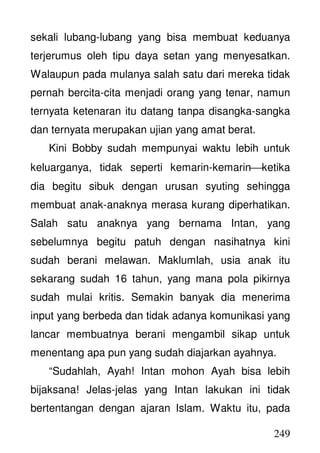 249
sekali lubang-lubang yang bisa membuat keduanya
terjerumus oleh tipu daya setan yang menyesatkan.
Walaupun pada mulanya salah satu dari mereka tidak
pernah bercita-cita menjadi orang yang tenar, namun
ternyata ketenaran itu datang tanpa disangka-sangka
dan ternyata merupakan ujian yang amat berat.
Kini Bobby sudah mempunyai waktu lebih untuk
keluarganya, tidak seperti kemarin-kemarinketika
dia begitu sibuk dengan urusan syuting sehingga
membuat anak-anaknya merasa kurang diperhatikan.
Salah satu anaknya yang bernama Intan, yang
sebelumnya begitu patuh dengan nasihatnya kini
sudah berani melawan. Maklumlah, usia anak itu
sekarang sudah 16 tahun, yang mana pola pikirnya
sudah mulai kritis. Semakin banyak dia menerima
input yang berbeda dan tidak adanya komunikasi yang
lancar membuatnya berani mengambil sikap untuk
menentang apa pun yang sudah diajarkan ayahnya.
“Sudahlah, Ayah! Intan mohon Ayah bisa lebih
bijaksana! Jelas-jelas yang Intan lakukan ini tidak
bertentangan dengan ajaran Islam. Waktu itu, pada
 