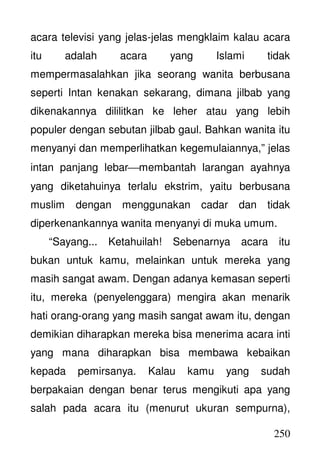 250
acara televisi yang jelas-jelas mengklaim kalau acara
itu adalah acara yang Islami tidak
mempermasalahkan jika seorang wanita berbusana
seperti Intan kenakan sekarang, dimana jilbab yang
dikenakannya dililitkan ke leher atau yang lebih
populer dengan sebutan jilbab gaul. Bahkan wanita itu
menyanyi dan memperlihatkan kegemulaiannya,” jelas
intan panjang lebarmembantah larangan ayahnya
yang diketahuinya terlalu ekstrim, yaitu berbusana
muslim dengan menggunakan cadar dan tidak
diperkenankannya wanita menyanyi di muka umum.
“Sayang... Ketahuilah! Sebenarnya acara itu
bukan untuk kamu, melainkan untuk mereka yang
masih sangat awam. Dengan adanya kemasan seperti
itu, mereka (penyelenggara) mengira akan menarik
hati orang-orang yang masih sangat awam itu, dengan
demikian diharapkan mereka bisa menerima acara inti
yang mana diharapkan bisa membawa kebaikan
kepada pemirsanya. Kalau kamu yang sudah
berpakaian dengan benar terus mengikuti apa yang
salah pada acara itu (menurut ukuran sempurna),
 
