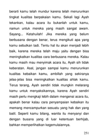 251
berarti kamu telah mundur karena telah menurunkan
tingkat kualitas berpakaian kamu. Sekali lagi Ayah
tekankan, kalau acara itu bukanlah untuk kamu,
namun untuk mereka yang masih sangat awam.
Sayang... Ketahuilah! Jika mereka yang belum
berbusana dengan benar, terus mengikuti apa yang
kamu sebutkan tadi. Tentu hal itu akan menjadi lebih
baik, karena mereka telah maju yaitu dengan bisa
meningkatkan kualitas cara berbusana mereka. Kalau
kamu masih mau menyimak acara itu, Ayah sih tidak
keberatan. Asal, jangan sampai kamu menurunkan
kualitas kebaikan kamu, ambillah yang sekiranya
jelas-jelas bisa meningkatkan kualitas ahlak kamu.
Terus terang, Ayah sendiri tidak mungkin melarang
kamu untuk menyaksikannya, karena Ayah sendiri
masih perlu mengkaji lebih dalam mengenai acara itu,
apakah benar kalau cara penyampaian kebaikan itu
memang mencampurkan sesuatu yang hak dan yang
batil. Seperti kamu bilang, wanita itu menyanyi dan
dengan busana yang di luar ketentuan berhijab,
bahkan memperlihatkan kegemulaiannya.
 