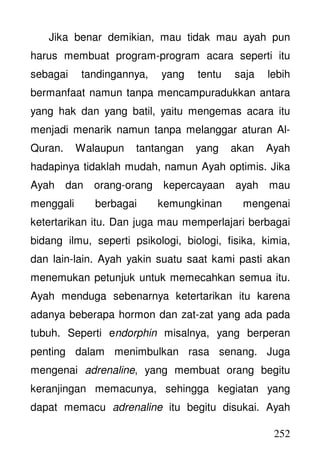 252
Jika benar demikian, mau tidak mau ayah pun
harus membuat program-program acara seperti itu
sebagai tandingannya, yang tentu saja lebih
bermanfaat namun tanpa mencampuradukkan antara
yang hak dan yang batil, yaitu mengemas acara itu
menjadi menarik namun tanpa melanggar aturan Al-
Quran. Walaupun tantangan yang akan Ayah
hadapinya tidaklah mudah, namun Ayah optimis. Jika
Ayah dan orang-orang kepercayaan ayah mau
menggali berbagai kemungkinan mengenai
ketertarikan itu. Dan juga mau memperlajari berbagai
bidang ilmu, seperti psikologi, biologi, fisika, kimia,
dan lain-lain. Ayah yakin suatu saat kami pasti akan
menemukan petunjuk untuk memecahkan semua itu.
Ayah menduga sebenarnya ketertarikan itu karena
adanya beberapa hormon dan zat-zat yang ada pada
tubuh. Seperti endorphin misalnya, yang berperan
penting dalam menimbulkan rasa senang. Juga
mengenai adrenaline, yang membuat orang begitu
keranjingan memacunya, sehingga kegiatan yang
dapat memacu adrenaline itu begitu disukai. Ayah
 