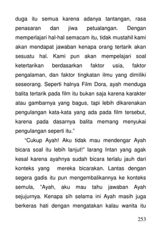253
duga itu semua karena adanya tantangan, rasa
penasaran dan jiwa petualangan. Dengan
memperlajari hal-hal semacam itu, tidak mustahil kami
akan mendapat jawaban kenapa orang tertarik akan
sesuatu hal. Kami pun akan mempelajari soal
ketertarikan berdasarkan faktor usia, faktor
pengalaman, dan faktor tingkatan ilmu yang dimiliki
seseorang. Seperti halnya Film Dora, ayah menduga
balita tertarik pada film itu bukan saja karena karakter
atau gambarnya yang bagus, tapi lebih dikarenakan
pengulangan kata-kata yang ada pada film tersebut,
karena pada dasarnya balita memang menyukai
pengulangan seperti itu.”
“Cukup Ayah! Aku tidak mau mendengar Ayah
bicara soal itu lebih lanjut!” larang Intan yang agak
kesal karena ayahnya sudah bicara terlalu jauh dari
konteks yang mereka bicarakan. Lantas dengan
segera gadis itu pun mengembalikannya ke konteks
semula, ”Ayah, aku mau tahu jawaban Ayah
sejujurnya. Kenapa sih selama ini Ayah masih juga
berkeras hati dengan mengatakan kalau wanita itu
 