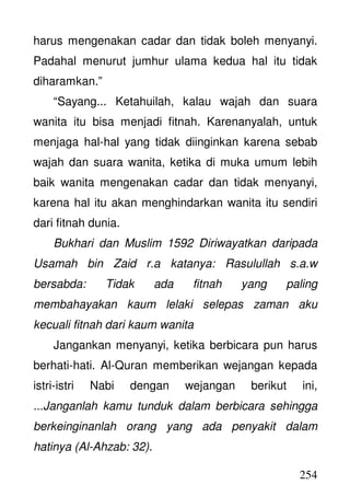 254
harus mengenakan cadar dan tidak boleh menyanyi.
Padahal menurut jumhur ulama kedua hal itu tidak
diharamkan.”
“Sayang... Ketahuilah, kalau wajah dan suara
wanita itu bisa menjadi fitnah. Karenanyalah, untuk
menjaga hal-hal yang tidak diinginkan karena sebab
wajah dan suara wanita, ketika di muka umum lebih
baik wanita mengenakan cadar dan tidak menyanyi,
karena hal itu akan menghindarkan wanita itu sendiri
dari fitnah dunia.
Bukhari dan Muslim 1592 Diriwayatkan daripada
Usamah bin Zaid r.a katanya: Rasulullah s.a.w
bersabda: Tidak ada fitnah yang paling
membahayakan kaum lelaki selepas zaman aku
kecuali fitnah dari kaum wanita
Jangankan menyanyi, ketika berbicara pun harus
berhati-hati. Al-Quran memberikan wejangan kepada
istri-istri Nabi dengan wejangan berikut ini,
...Janganlah kamu tunduk dalam berbicara sehingga
berkeinginanlah orang yang ada penyakit dalam
hatinya (Al-Ahzab: 32).
 