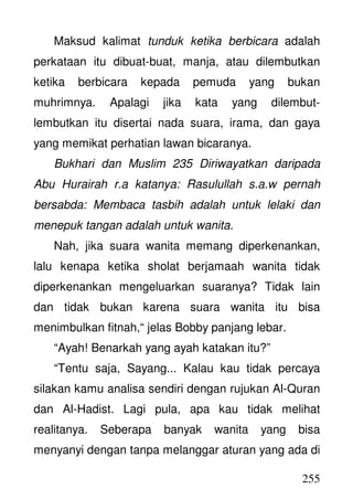 255
Maksud kalimat tunduk ketika berbicara adalah
perkataan itu dibuat-buat, manja, atau dilembutkan
ketika berbicara kepada pemuda yang bukan
muhrimnya. Apalagi jika kata yang dilembut-
lembutkan itu disertai nada suara, irama, dan gaya
yang memikat perhatian lawan bicaranya.
Bukhari dan Muslim 235 Diriwayatkan daripada
Abu Hurairah r.a katanya: Rasulullah s.a.w pernah
bersabda: Membaca tasbih adalah untuk lelaki dan
menepuk tangan adalah untuk wanita.
Nah, jika suara wanita memang diperkenankan,
lalu kenapa ketika sholat berjamaah wanita tidak
diperkenankan mengeluarkan suaranya? Tidak lain
dan tidak bukan karena suara wanita itu bisa
menimbulkan fitnah,“ jelas Bobby panjang lebar.
“Ayah! Benarkah yang ayah katakan itu?”
“Tentu saja, Sayang... Kalau kau tidak percaya
silakan kamu analisa sendiri dengan rujukan Al-Quran
dan Al-Hadist. Lagi pula, apa kau tidak melihat
realitanya. Seberapa banyak wanita yang bisa
menyanyi dengan tanpa melanggar aturan yang ada di
 
