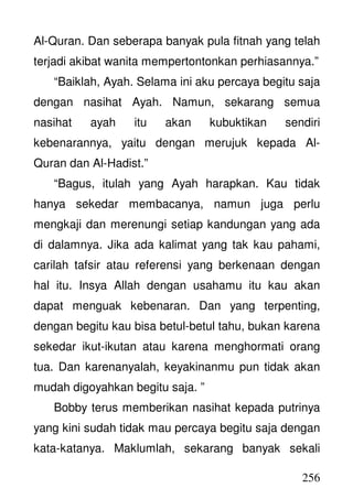 256
Al-Quran. Dan seberapa banyak pula fitnah yang telah
terjadi akibat wanita mempertontonkan perhiasannya.”
“Baiklah, Ayah. Selama ini aku percaya begitu saja
dengan nasihat Ayah. Namun, sekarang semua
nasihat ayah itu akan kubuktikan sendiri
kebenarannya, yaitu dengan merujuk kepada Al-
Quran dan Al-Hadist.”
“Bagus, itulah yang Ayah harapkan. Kau tidak
hanya sekedar membacanya, namun juga perlu
mengkaji dan merenungi setiap kandungan yang ada
di dalamnya. Jika ada kalimat yang tak kau pahami,
carilah tafsir atau referensi yang berkenaan dengan
hal itu. Insya Allah dengan usahamu itu kau akan
dapat menguak kebenaran. Dan yang terpenting,
dengan begitu kau bisa betul-betul tahu, bukan karena
sekedar ikut-ikutan atau karena menghormati orang
tua. Dan karenanyalah, keyakinanmu pun tidak akan
mudah digoyahkan begitu saja. ”
Bobby terus memberikan nasihat kepada putrinya
yang kini sudah tidak mau percaya begitu saja dengan
kata-katanya. Maklumlah, sekarang banyak sekali
 