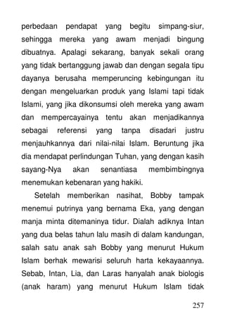 257
perbedaan pendapat yang begitu simpang-siur,
sehingga mereka yang awam menjadi bingung
dibuatnya. Apalagi sekarang, banyak sekali orang
yang tidak bertanggung jawab dan dengan segala tipu
dayanya berusaha memperuncing kebingungan itu
dengan mengeluarkan produk yang Islami tapi tidak
Islami, yang jika dikonsumsi oleh mereka yang awam
dan mempercayainya tentu akan menjadikannya
sebagai referensi yang tanpa disadari justru
menjauhkannya dari nilai-nilai Islam. Beruntung jika
dia mendapat perlindungan Tuhan, yang dengan kasih
sayang-Nya akan senantiasa membimbingnya
menemukan kebenaran yang hakiki.
Setelah memberikan nasihat, Bobby tampak
menemui putrinya yang bernama Eka, yang dengan
manja minta ditemaninya tidur. Dialah adiknya Intan
yang dua belas tahun lalu masih di dalam kandungan,
salah satu anak sah Bobby yang menurut Hukum
Islam berhak mewarisi seluruh harta kekayaannya.
Sebab, Intan, Lia, dan Laras hanyalah anak biologis
(anak haram) yang menurut Hukum Islam tidak
 