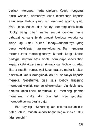 258
berhak mendapat harta warisan. Kelak mengenai
harta warisan, semuanya akan diserahkan kepada
anak-anak Bobby yang sah menurut agama, yaitu
Eka, Linda, Fasya, dan Randyseorang anak lelaki
Bobby yang diberi nama sesuai dengan nama
sahabatnya yang telah banyak berjasa kepadanya,
siapa lagi kalau bukan Randysahabatnya yang
penuh keikhlasan mau menolongnya. Dan mengenai
mereka mau membagikannya kepada ketiga kakak
biologis mereka atau tidak, semuanya diserahkan
kepada kebijaksanaan anak-anak sah Bobby itu. Atau
jika ia masih mempunyai kesempatan, maka ia akan
berwasiat untuk menghibahkan 1/3 hartanya kepada
mereka. Sebetulnya bisa saja Bobby langsung
membuat wasiat, namun dikarenakan dia tidak tahu
apakah anak-anak haramnya itu memang pantas
menerima, maka dia pun tak mau gegabah
memberikannya begitu saja.
“Eka sayang... Sekarang kan usiamu sudah dua
belas tahun, masak sudah besar begini masih takut
tidur sendiri.”
 