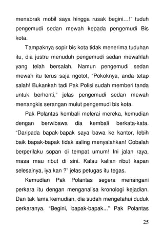 25
menabrak mobil saya hingga rusak begini…!” tuduh
pengemudi sedan mewah kepada pengemudi Bis
kota.
Tampaknya sopir bis kota tidak menerima tuduhan
itu, dia justru menuduh pengemudi sedan mewahlah
yang telah bersalah. Namun pengemudi sedan
mewah itu terus saja ngotot, “Pokoknya, anda tetap
salah! Bukankah tadi Pak Polisi sudah memberi tanda
untuk berhenti,” jelas pengemudi sedan mewah
menangkis serangan mulut pengemudi bis kota.
Pak Polantas kembali melerai mereka, kemudian
dengan berwibawa dia kembali berkata-kata.
“Daripada bapak-bapak saya bawa ke kantor, lebih
baik bapak-bapak tidak saling menyalahkan! Cobalah
berperilaku sopan di tempat umum! Ini jalan raya,
masa mau ribut di sini. Kalau kalian ribut kapan
selesainya, iya kan ?” jelas petugas itu tegas.
Kemudian Pak Polantas segera menangani
perkara itu dengan menganalisa kronologi kejadian.
Dan tak lama kemudian, dia sudah mengetahui duduk
perkaranya. “Begini, bapak-bapak...” Pak Polantas
 