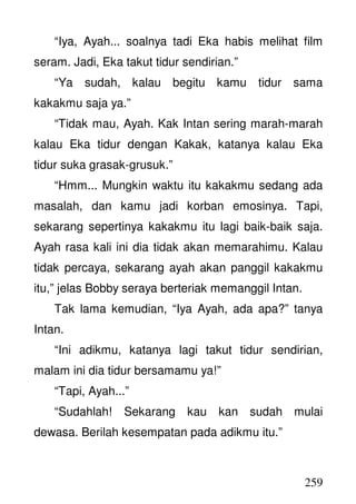 259
“Iya, Ayah... soalnya tadi Eka habis melihat film
seram. Jadi, Eka takut tidur sendirian.”
“Ya sudah, kalau begitu kamu tidur sama
kakakmu saja ya.”
“Tidak mau, Ayah. Kak Intan sering marah-marah
kalau Eka tidur dengan Kakak, katanya kalau Eka
tidur suka grasak-grusuk.”
“Hmm... Mungkin waktu itu kakakmu sedang ada
masalah, dan kamu jadi korban emosinya. Tapi,
sekarang sepertinya kakakmu itu lagi baik-baik saja.
Ayah rasa kali ini dia tidak akan memarahimu. Kalau
tidak percaya, sekarang ayah akan panggil kakakmu
itu,” jelas Bobby seraya berteriak memanggil Intan.
Tak lama kemudian, “Iya Ayah, ada apa?” tanya
Intan.
“Ini adikmu, katanya lagi takut tidur sendirian,
malam ini dia tidur bersamamu ya!”
“Tapi, Ayah...”
“Sudahlah! Sekarang kau kan sudah mulai
dewasa. Berilah kesempatan pada adikmu itu.”
 