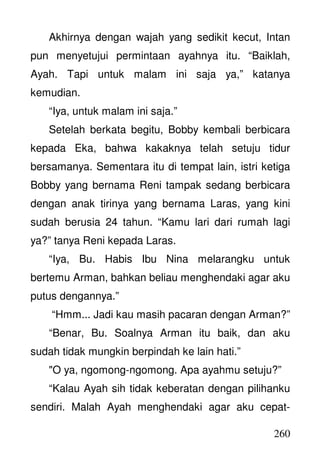 260
Akhirnya dengan wajah yang sedikit kecut, Intan
pun menyetujui permintaan ayahnya itu. “Baiklah,
Ayah. Tapi untuk malam ini saja ya,” katanya
kemudian.
“Iya, untuk malam ini saja.”
Setelah berkata begitu, Bobby kembali berbicara
kepada Eka, bahwa kakaknya telah setuju tidur
bersamanya. Sementara itu di tempat lain, istri ketiga
Bobby yang bernama Reni tampak sedang berbicara
dengan anak tirinya yang bernama Laras, yang kini
sudah berusia 24 tahun. “Kamu lari dari rumah lagi
ya?” tanya Reni kepada Laras.
“Iya, Bu. Habis Ibu Nina melarangku untuk
bertemu Arman, bahkan beliau menghendaki agar aku
putus dengannya.”
“Hmm... Jadi kau masih pacaran dengan Arman?”
“Benar, Bu. Soalnya Arman itu baik, dan aku
sudah tidak mungkin berpindah ke lain hati.”
"O ya, ngomong-ngomong. Apa ayahmu setuju?”
“Kalau Ayah sih tidak keberatan dengan pilihanku
sendiri. Malah Ayah menghendaki agar aku cepat-
 