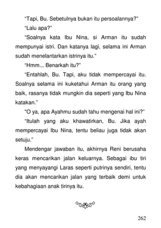 262
“Tapi, Bu. Sebetulnya bukan itu persoalannya?”
“Lalu apa?”
“Soalnya kata Ibu Nina, si Arman itu sudah
mempunyai istri. Dan katanya lagi, selama ini Arman
sudah menelantarkan istrinya itu.”
“Hmm... Benarkah itu?”
“Entahlah, Bu. Tapi, aku tidak mempercayai itu.
Soalnya selama ini kuketahui Arman itu orang yang
baik, rasanya tidak mungkin dia seperti yang Ibu Nina
katakan.”
"O ya, apa Ayahmu sudah tahu mengenai hal ini?”
“Itulah yang aku khawatirkan, Bu. Jika ayah
mempercayai Ibu Nina, tentu beliau juga tidak akan
setuju.”
Mendengar jawaban itu, akhirnya Reni berusaha
keras mencarikan jalan keluarnya. Sebagai ibu tiri
yang menyayangi Laras seperti putrinya sendiri, tentu
dia akan mencarikan jalan yang terbaik demi untuk
kebahagiaan anak tirinya itu.
 