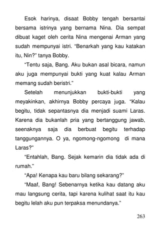 263
Esok harinya, disaat Bobby tengah bersantai
bersama istrinya yang bernama Nina. Dia sempat
dibuat kaget oleh cerita Nina mengenai Arman yang
sudah mempunyai istri. “Benarkah yang kau katakan
itu, Nin?” tanya Bobby.
“Tentu saja, Bang. Aku bukan asal bicara, namun
aku juga mempunyai bukti yang kuat kalau Arman
memang sudah beristri.”
Setelah menunjukkan bukti-bukti yang
meyakinkan, akhirnya Bobby percaya juga. “Kalau
begitu, tidak sepantasnya dia menjadi suami Laras.
Karena dia bukanlah pria yang bertanggung jawab,
seenaknya saja dia berbuat begitu terhadap
tanggungannya. O ya, ngomong-ngomong di mana
Laras?”
“Entahlah, Bang. Sejak kemarin dia tidak ada di
rumah.”
“Apa! Kenapa kau baru bilang sekarang?”
“Maaf, Bang! Sebenarnya ketika kau datang aku
mau langsung cerita, tapi karena kulihat saat itu kau
begitu lelah aku pun terpaksa menundanya.”
 