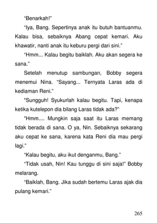 265
“Benarkah!”
“Iya, Bang. Sepertinya anak itu butuh bantuanmu.
Kalau bisa, sebaiknya Abang cepat kemari. Aku
khawatir, nanti anak itu keburu pergi dari sini.”
“Hmm... Kalau begitu baiklah. Aku akan segera ke
sana.”
Setelah menutup sambungan, Bobby segera
menemui Nina. “Sayang... Ternyata Laras ada di
kediaman Reni.”
"Sungguh! Syukurlah kalau begitu. Tapi, kenapa
ketika kutelepon dia bilang Laras tidak ada?”
"Hmm.... Mungkin saja saat itu Laras memang
tidak berada di sana. O ya, Nin. Sebaiknya sekarang
aku cepat ke sana, karena kata Reni dia mau pergi
lagi.”
“Kalau begitu, aku ikut denganmu, Bang.”
“Tidak usah, Nin! Kau tunggu di sini saja!” Bobby
melarang.
“Baiklah, Bang. Jika sudah bertemu Laras ajak dia
pulang kemari.”
 