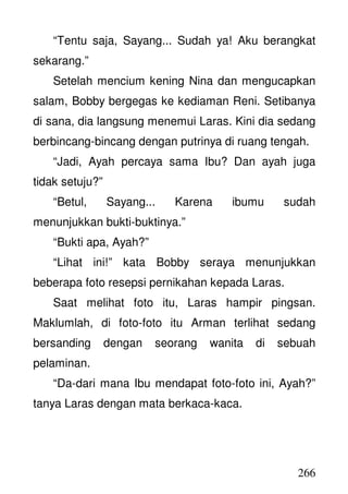 266
“Tentu saja, Sayang... Sudah ya! Aku berangkat
sekarang.”
Setelah mencium kening Nina dan mengucapkan
salam, Bobby bergegas ke kediaman Reni. Setibanya
di sana, dia langsung menemui Laras. Kini dia sedang
berbincang-bincang dengan putrinya di ruang tengah.
“Jadi, Ayah percaya sama Ibu? Dan ayah juga
tidak setuju?”
“Betul, Sayang... Karena ibumu sudah
menunjukkan bukti-buktinya.”
“Bukti apa, Ayah?”
“Lihat ini!” kata Bobby seraya menunjukkan
beberapa foto resepsi pernikahan kepada Laras.
Saat melihat foto itu, Laras hampir pingsan.
Maklumlah, di foto-foto itu Arman terlihat sedang
bersanding dengan seorang wanita di sebuah
pelaminan.
“Da-dari mana Ibu mendapat foto-foto ini, Ayah?”
tanya Laras dengan mata berkaca-kaca.
 