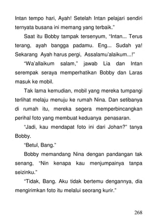 268
Intan tempo hari, Ayah! Setelah Intan pelajari sendiri
ternyata busana ini memang yang terbaik.”
Saat itu Bobby tampak tersenyum, “Intan... Terus
terang, ayah bangga padamu. Eng... Sudah ya!
Sekarang Ayah harus pergi, Assalamu’alaikum...!”
“Wa’allaikum salam,” jawab Lia dan Intan
serempak seraya memperhatikan Bobby dan Laras
masuk ke mobil.
Tak lama kemudian, mobil yang mereka tumpangi
terlihat melaju menuju ke rumah Nina. Dan setibanya
di rumah itu, mereka segera memperbincangkan
perihal foto yang membuat keduanya penasaran.
“Jadi, kau mendapat foto ini dari Johan?” tanya
Bobby.
“Betul, Bang.”
Bobby memandang Nina dengan pandangan tak
senang, “Nin kenapa kau menjumpainya tanpa
seizinku.”
“Tidak, Bang. Aku tidak bertemu dengannya, dia
mengirimkan foto itu melalui seorang kurir.”
 