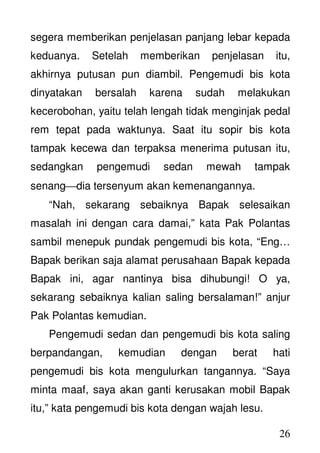 26
segera memberikan penjelasan panjang lebar kepada
keduanya. Setelah memberikan penjelasan itu,
akhirnya putusan pun diambil. Pengemudi bis kota
dinyatakan bersalah karena sudah melakukan
kecerobohan, yaitu telah lengah tidak menginjak pedal
rem tepat pada waktunya. Saat itu sopir bis kota
tampak kecewa dan terpaksa menerima putusan itu,
sedangkan pengemudi sedan mewah tampak
senangdia tersenyum akan kemenangannya.
“Nah, sekarang sebaiknya Bapak selesaikan
masalah ini dengan cara damai,” kata Pak Polantas
sambil menepuk pundak pengemudi bis kota, “Eng…
Bapak berikan saja alamat perusahaan Bapak kepada
Bapak ini, agar nantinya bisa dihubungi! O ya,
sekarang sebaiknya kalian saling bersalaman!” anjur
Pak Polantas kemudian.
Pengemudi sedan dan pengemudi bis kota saling
berpandangan, kemudian dengan berat hati
pengemudi bis kota mengulurkan tangannya. “Saya
minta maaf, saya akan ganti kerusakan mobil Bapak
itu,” kata pengemudi bis kota dengan wajah lesu.
 