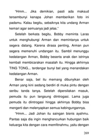 269
“Hmm... Jika demikian, pasti ada maksud
tersembunyi kenapa Johan memberikan foto ini
padamu. Kalau begitu, sebaiknya kita undang Arman
kemari agar semuanya jadi jelas.”
Setelah berkata begitu, Bobby meminta Laras
untuk menghubungi Arman dan memintanya untuk
segera datang. Karena dirasa penting, Arman pun
segera memenuhi undangan itu. Sambil menunggu
kedatangan Arman, Bobby beserta anak dan istrinya
kembali membicarakan masalah itu. Hingga akhirnya
TING TONG... terdengar bunyi bel yang menandakan
kedatangan Arman.
Benar saja, bel itu memang dibunyikan oleh
Arman yang kini sedang berdiri di muka pintu dengan
seribu tanda tanya. Setelah dipersilakan masuk,
pemuda itu pun langsung diintrogasi. Lama juga
pemuda itu diintrogasi hingga akhirnya Bobby bisa
mengerti dan melenyapkan semua kebingungannya.
“Hmm... Jadi Johan itu saingan bisnis ayahmu.
Pantas saja dia ingin menghancurkan hubungan baik
keluarga kita dengan cara memfitnahmu, yaitu dengan
 