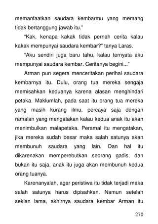 270
memanfaatkan saudara kembarmu yang memang
tidak bertanggung jawab itu.”
“Kak, kenapa kakak tidak pernah cerita kalau
kakak mempunyai saudara kembar?” tanya Laras.
“Aku sendiri juga baru tahu, kalau ternyata aku
mempunyai saudara kembar. Ceritanya begini...”
Arman pun segera menceritakan perihal saudara
kembarnya itu. Dulu, orang tua mereka sengaja
memisahkan keduanya karena alasan menghindari
petaka. Maklumlah, pada saat itu orang tua mereka
yang masih kurang ilmu, percaya saja dengan
ramalan yang mengatakan kalau kedua anak itu akan
menimbulkan malapetaka. Peramal itu mengatakan,
jika mereka sudah besar maka salah satunya akan
membunuh saudara yang lain. Dan hal itu
dikarenakan memperebutkan seorang gadis, dan
bukan itu saja, anak itu juga akan membunuh kedua
orang tuanya.
Karenanyalah, agar peristiwa itu tidak terjadi maka
salah satunya harus dipisahkan. Namun setelah
sekian lama, akhirnya saudara kembar Arman itu
 