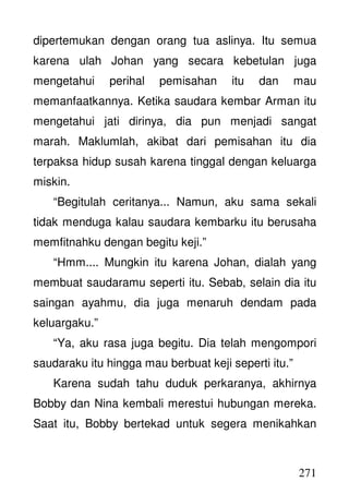 271
dipertemukan dengan orang tua aslinya. Itu semua
karena ulah Johan yang secara kebetulan juga
mengetahui perihal pemisahan itu dan mau
memanfaatkannya. Ketika saudara kembar Arman itu
mengetahui jati dirinya, dia pun menjadi sangat
marah. Maklumlah, akibat dari pemisahan itu dia
terpaksa hidup susah karena tinggal dengan keluarga
miskin.
“Begitulah ceritanya... Namun, aku sama sekali
tidak menduga kalau saudara kembarku itu berusaha
memfitnahku dengan begitu keji.”
“Hmm.... Mungkin itu karena Johan, dialah yang
membuat saudaramu seperti itu. Sebab, selain dia itu
saingan ayahmu, dia juga menaruh dendam pada
keluargaku.”
“Ya, aku rasa juga begitu. Dia telah mengompori
saudaraku itu hingga mau berbuat keji seperti itu.”
Karena sudah tahu duduk perkaranya, akhirnya
Bobby dan Nina kembali merestui hubungan mereka.
Saat itu, Bobby bertekad untuk segera menikahkan
 