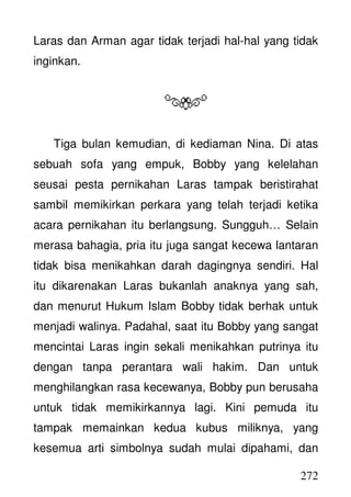 272
Laras dan Arman agar tidak terjadi hal-hal yang tidak
inginkan.
Tiga bulan kemudian, di kediaman Nina. Di atas
sebuah sofa yang empuk, Bobby yang kelelahan
seusai pesta pernikahan Laras tampak beristirahat
sambil memikirkan perkara yang telah terjadi ketika
acara pernikahan itu berlangsung. Sungguh… Selain
merasa bahagia, pria itu juga sangat kecewa lantaran
tidak bisa menikahkan darah dagingnya sendiri. Hal
itu dikarenakan Laras bukanlah anaknya yang sah,
dan menurut Hukum Islam Bobby tidak berhak untuk
menjadi walinya. Padahal, saat itu Bobby yang sangat
mencintai Laras ingin sekali menikahkan putrinya itu
dengan tanpa perantara wali hakim. Dan untuk
menghilangkan rasa kecewanya, Bobby pun berusaha
untuk tidak memikirkannya lagi. Kini pemuda itu
tampak memainkan kedua kubus miliknya, yang
kesemua arti simbolnya sudah mulai dipahami, dan
 