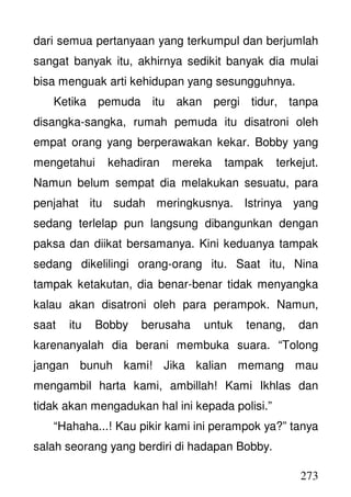 273
dari semua pertanyaan yang terkumpul dan berjumlah
sangat banyak itu, akhirnya sedikit banyak dia mulai
bisa menguak arti kehidupan yang sesungguhnya.
Ketika pemuda itu akan pergi tidur, tanpa
disangka-sangka, rumah pemuda itu disatroni oleh
empat orang yang berperawakan kekar. Bobby yang
mengetahui kehadiran mereka tampak terkejut.
Namun belum sempat dia melakukan sesuatu, para
penjahat itu sudah meringkusnya. Istrinya yang
sedang terlelap pun langsung dibangunkan dengan
paksa dan diikat bersamanya. Kini keduanya tampak
sedang dikelilingi orang-orang itu. Saat itu, Nina
tampak ketakutan, dia benar-benar tidak menyangka
kalau akan disatroni oleh para perampok. Namun,
saat itu Bobby berusaha untuk tenang, dan
karenanyalah dia berani membuka suara. “Tolong
jangan bunuh kami! Jika kalian memang mau
mengambil harta kami, ambillah! Kami Ikhlas dan
tidak akan mengadukan hal ini kepada polisi.”
“Hahaha...! Kau pikir kami ini perampok ya?” tanya
salah seorang yang berdiri di hadapan Bobby.
 