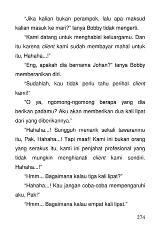 274
“Jika kalian bukan perampok, lalu apa maksud
kalian masuk ke mari?” tanya Bobby tidak mengerti.
“Kami datang untuk menghabisi keluargamu. Dan
itu karena client kami sudah membayar mahal untuk
itu, Hahaha...!”
“Eng, apakah dia bernama Johan?” tanya Bobby
memberanikan diri.
“Sudahlah, kau tidak perlu tahu perihal client
kami!”
"O ya, ngomong-ngomong berapa yang dia
berikan padamu? Aku akan memberikan dua kali lipat
dari yang diberikannya.”
“Hahaha...! Sungguh menarik sekali tawaranmu
itu, Pak. Hahaha...! Tapi maaf! Kami ini bukan orang
yang serakus itu, kami ini penjahat profesional yang
tidak mungkin menghianati client kami sendiri.
Hahaha...!”
“Hmm... Bagaimana kalau tiga kali lipat?”
“Hahaha...! Kau jangan coba-coba mempengaruhi
aku, Pak!”
“Hmm... Bagaimana kalau empat kali lipat.”
 