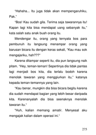 275
“Hahaha... Itu juga tidak akan mempengaruhiku,
Pak.”
“Bos! Kau sudah gila. Terima saja tawarannya itu!
Kapan lagi kita bisa mendapat uang sebanyak itu,”
kata salah satu anak buah orang itu.
Mendengar itu, orang yang ternyata bos para
pembunuh itu langsung menampar orang yang
barusan bicara itu dengan keras sekali, “Kau mau sok
mengajariku, hah???”
Karena ditampar seperti itu, dia pun langsung naik
pitam. “Hey, teman-teman! Sepertinya dia tidak pantas
lagi menjadi bos kita, dia terlalu bodoh karena
menolak tawaran yang menggiurkan itu,” katanya
kepada teman-temannya yang lain.
“Kau benar, mungkin dia bisa bicara begitu karena
dia sudah mendapat bagian yang lebih besar daripada
kita. Karenanyalah dia bisa seenaknya menolak
tawaran itu.“
"Huh, kalian memang amatir. Menyesal aku
mengajak kalian dalam operasi ini.“
 