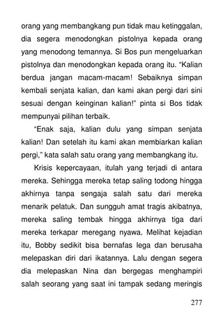 277
orang yang membangkang pun tidak mau ketinggalan,
dia segera menodongkan pistolnya kepada orang
yang menodong temannya. Si Bos pun mengeluarkan
pistolnya dan menodongkan kepada orang itu. “Kalian
berdua jangan macam-macam! Sebaiknya simpan
kembali senjata kalian, dan kami akan pergi dari sini
sesuai dengan keinginan kalian!” pinta si Bos tidak
mempunyai pilihan terbaik.
“Enak saja, kalian dulu yang simpan senjata
kalian! Dan setelah itu kami akan membiarkan kalian
pergi,” kata salah satu orang yang membangkang itu.
Krisis kepercayaan, itulah yang terjadi di antara
mereka. Sehingga mereka tetap saling todong hingga
akhirnya tanpa sengaja salah satu dari mereka
menarik pelatuk. Dan sungguh amat tragis akibatnya,
mereka saling tembak hingga akhirnya tiga dari
mereka terkapar meregang nyawa. Melihat kejadian
itu, Bobby sedikit bisa bernafas lega dan berusaha
melepaskan diri dari ikatannya. Lalu dengan segera
dia melepaskan Nina dan bergegas menghampiri
salah seorang yang saat ini tampak sedang meringis
 