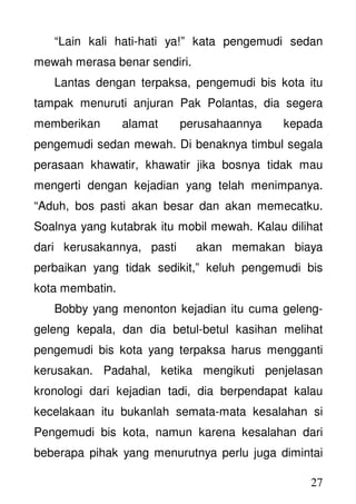 27
“Lain kali hati-hati ya!” kata pengemudi sedan
mewah merasa benar sendiri.
Lantas dengan terpaksa, pengemudi bis kota itu
tampak menuruti anjuran Pak Polantas, dia segera
memberikan alamat perusahaannya kepada
pengemudi sedan mewah. Di benaknya timbul segala
perasaan khawatir, khawatir jika bosnya tidak mau
mengerti dengan kejadian yang telah menimpanya.
“Aduh, bos pasti akan besar dan akan memecatku.
Soalnya yang kutabrak itu mobil mewah. Kalau dilihat
dari kerusakannya, pasti akan memakan biaya
perbaikan yang tidak sedikit,” keluh pengemudi bis
kota membatin.
Bobby yang menonton kejadian itu cuma geleng-
geleng kepala, dan dia betul-betul kasihan melihat
pengemudi bis kota yang terpaksa harus mengganti
kerusakan. Padahal, ketika mengikuti penjelasan
kronologi dari kejadian tadi, dia berpendapat kalau
kecelakaan itu bukanlah semata-mata kesalahan si
Pengemudi bis kota, namun karena kesalahan dari
beberapa pihak yang menurutnya perlu juga dimintai
 