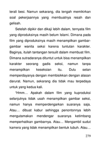 279
terali besi. Namun sekarang, dia tengah memikirkan
soal pekerjaannya yang membuatnya resah dan
gelisah.
Setelah dipikir dan dikaji lebih dalam, ternyata film
yang diproduksinya masih belum Islami. Dimana pada
film yang diproduksinya masih menampilkan gambar-
gambar wanita seksi karena tuntutan karakter.
Baginya, itulah tantangan tersulit dalam membuat film.
Dimana sutradaranya dituntut untuk bisa menampilkan
karakter seorang gadis seksi, namun tanpa
menampilkan keseksian itu. Dulu setan
memperdayanya dengan membisikkan dengan alasan
darurat. Namun, sekarang dia tidak mau terpedaya
untuk yang kedua kali.
“Hmm… Apakah dalam film yang kuproduksi
selanjutnya tidak usah menampilkan gambar seksi,
namun hanya memperdengarkan suaranya saja.
Atau… dibuat kabur sehingga penontonnya lebih
mengutamakan mendengar suaranya ketimbang
memperhatikan gambarnya. Atau… Mengambil sudut
kamera yang tidak menampilkan bentuk tubuh. Atau…
 